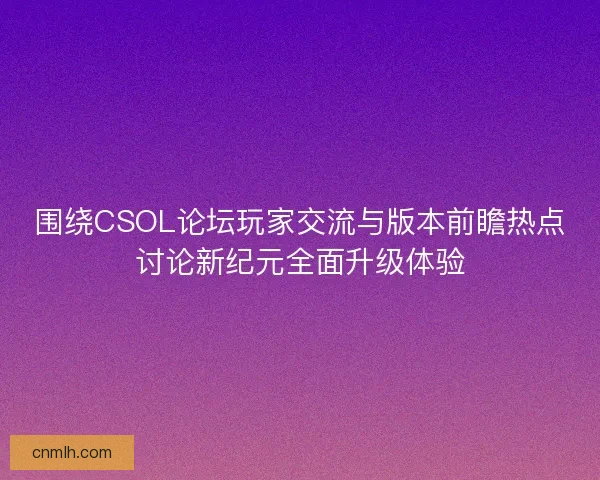 围绕CSOL论坛玩家交流与版本前瞻热点讨论新纪元全面升级体验