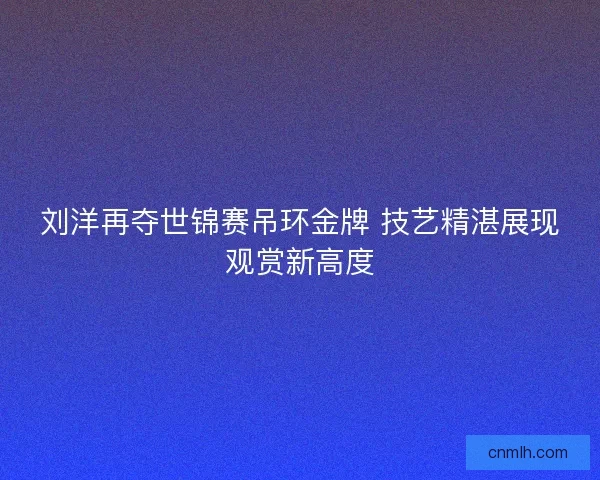 刘洋再夺世锦赛吊环金牌 技艺精湛展现观赏新高度