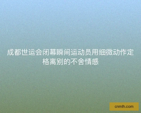 成都世运会闭幕瞬间运动员用细微动作定格离别的不舍情感