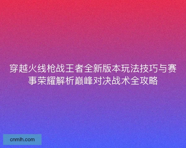 穿越火线枪战王者全新版本玩法技巧与赛事荣耀解析巅峰对决战术全攻略