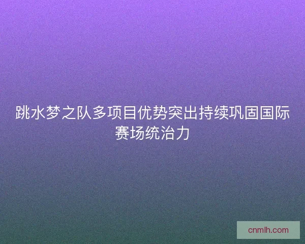 跳水梦之队多项目优势突出持续巩固国际赛场统治力